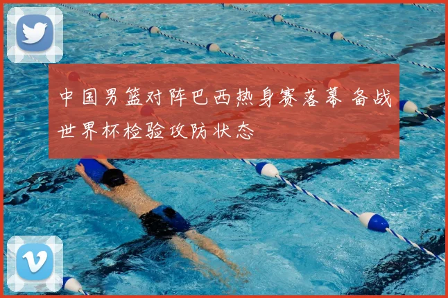 中国男篮对阵巴西热身赛落幕 备战世界杯检验攻防状态