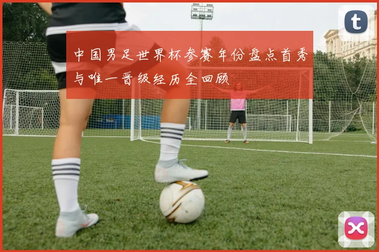 中国男足世界杯参赛年份盘点首秀与唯一晋级经历全回顾