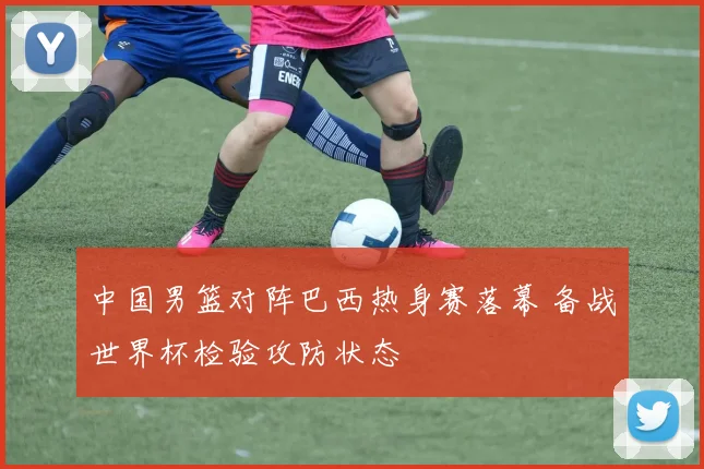 中国男篮对阵巴西热身赛落幕 备战世界杯检验攻防状态