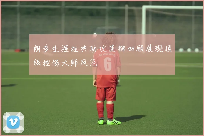 朗多生涯经典助攻集锦回顾展现顶级控场大师风范