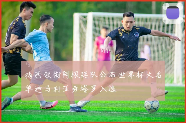 梅西领衔阿根廷队公布世界杯大名单迪马利亚劳塔罗入选