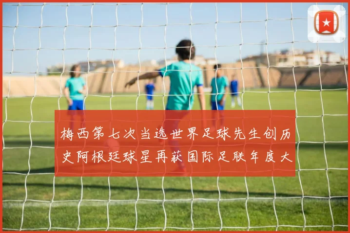 梅西第七次当选世界足球先生创历史阿根廷球星再获国际足联年度大奖