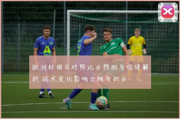欧洲杯明日对阵比分预测与伤停解析 战术变化影响出线与积分