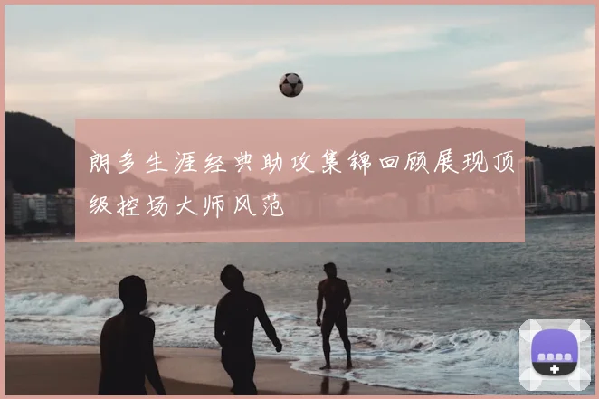 朗多生涯经典助攻集锦回顾展现顶级控场大师风范