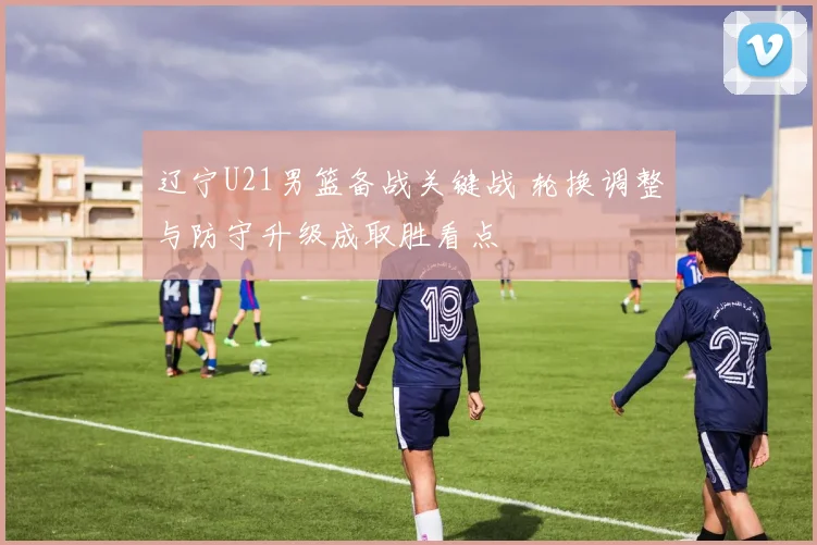 辽宁U21男篮备战关键战 轮换调整与防守升级成取胜看点