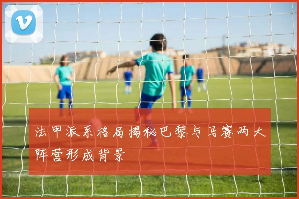 法甲派系格局揭秘巴黎与马赛两大阵营形成背景