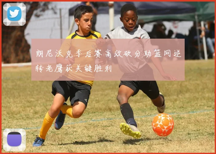 朗尼沃克季后赛高效砍分助篮网逆转老鹰获关键胜利