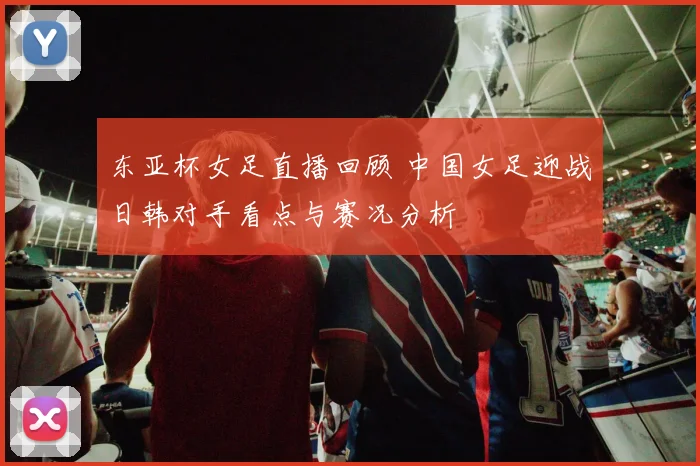 东亚杯女足直播回顾 中国女足迎战日韩对手看点与赛况分析