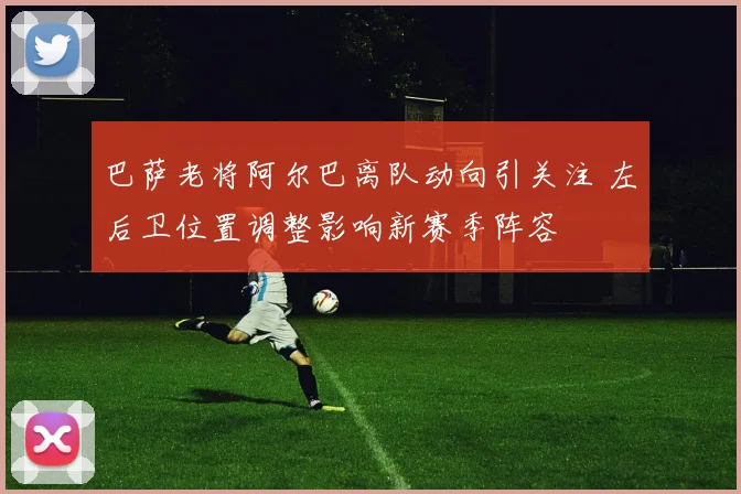 巴萨老将阿尔巴离队动向引关注 左后卫位置调整影响新赛季阵容