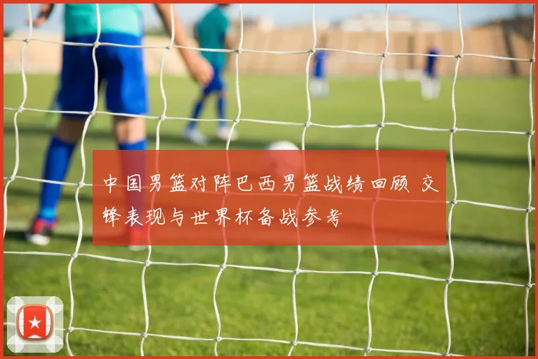 中国男篮对阵巴西男篮战绩回顾 交锋表现与世界杯备战参考