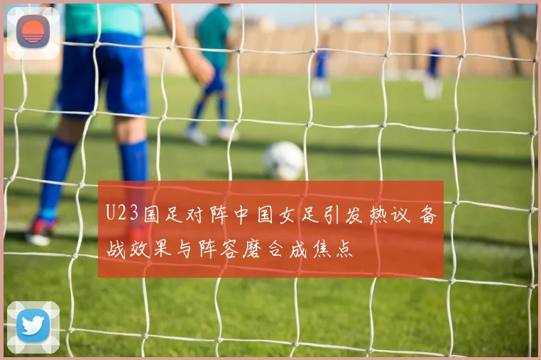 U23国足对阵中国女足引发热议 备战效果与阵容磨合成焦点