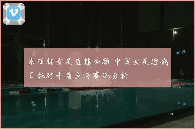 东亚杯女足直播回顾 中国女足迎战日韩对手看点与赛况分析