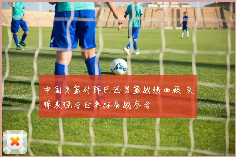 中国男篮对阵巴西男篮战绩回顾 交锋表现与世界杯备战参考