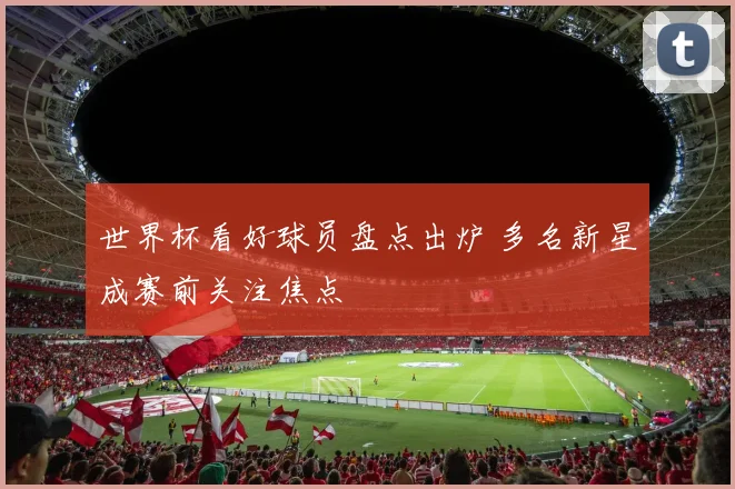 世界杯看好球员盘点出炉 多名新星成赛前关注焦点