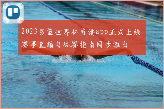 2023男篮世界杯直播app正式上线 赛事直播与观赛指南同步推出